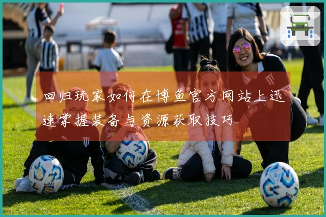 回归玩家如何在博鱼官方网站上迅速掌握装备与资源获取技巧