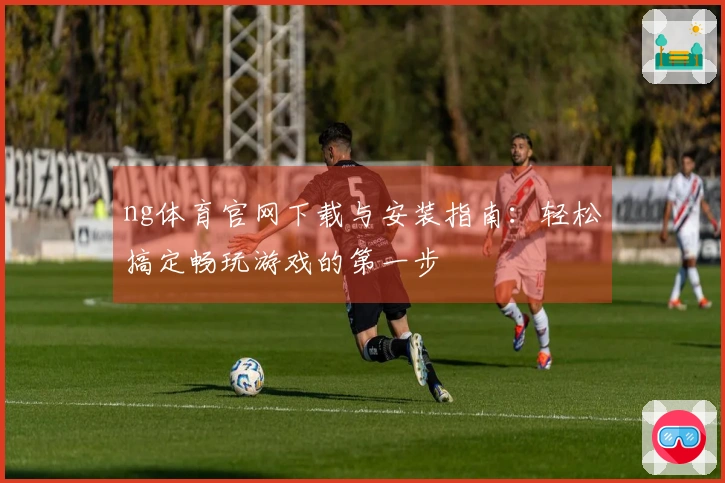ng体育官网下载与安装指南：轻松搞定畅玩游戏的第一步