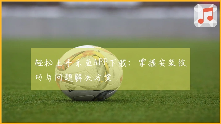 轻松上手乐鱼APP下载：掌握安装技巧与问题解决方案