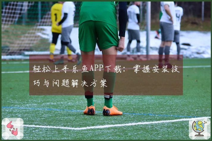 轻松上手乐鱼APP下载：掌握安装技巧与问题解决方案