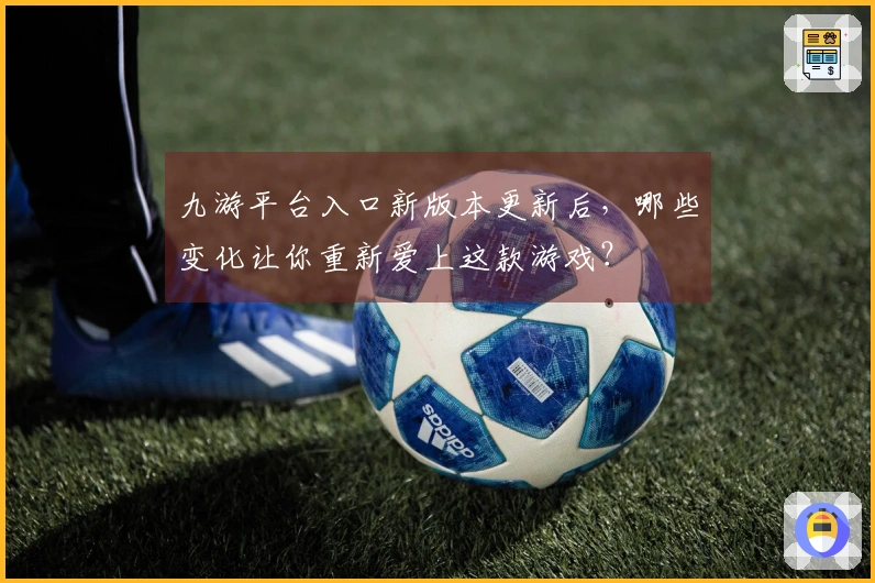 九游平台入口新版本更新后，哪些变化让你重新爱上这款游戏？