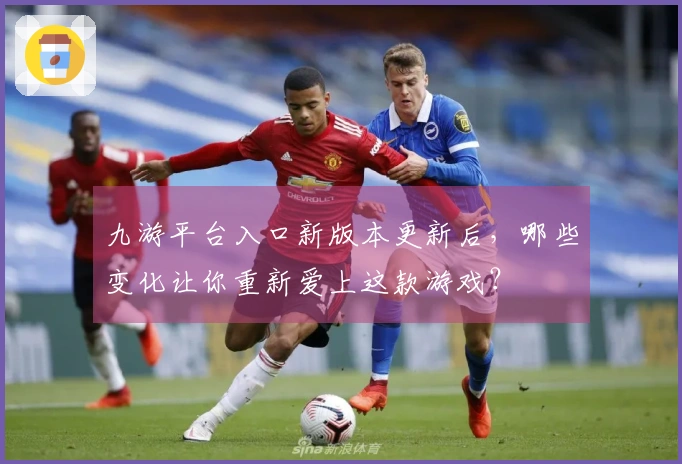 九游平台入口新版本更新后，哪些变化让你重新爱上这款游戏？