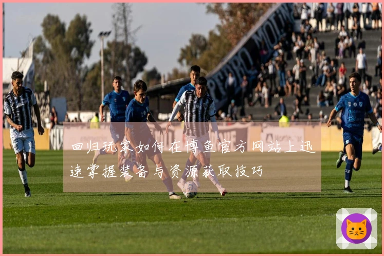 回归玩家如何在博鱼官方网站上迅速掌握装备与资源获取技巧